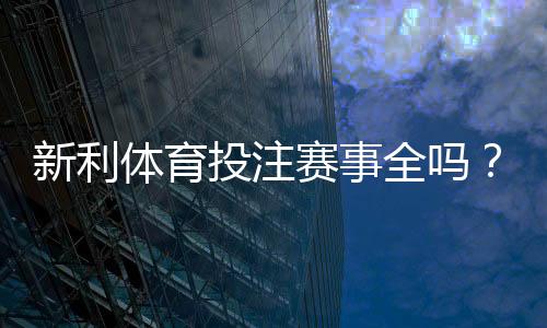 新利体育投注赛事全吗？赛事覆盖范围、热门联赛与投注渠道全解析