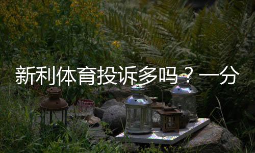 新利体育投诉多吗？一分钟看懂用户投诉真相、原因分析与维权攻略
