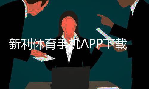 新利体育手机APP下载指南：官方链接、安卓苹果安装步骤与使用攻略