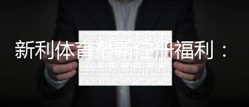 新利体育最新注册福利:注册送多少、优惠码、领取步骤与注意事项