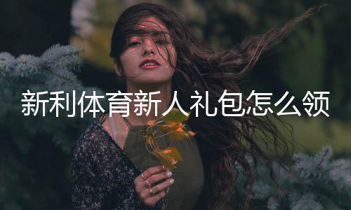 新利体育新人礼包怎么领取？注册流程、福利内容与使用攻略一文看懂