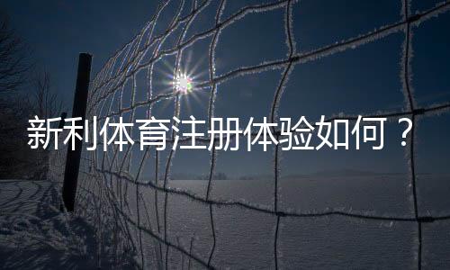 新利体育注册体验如何？最新注册流程、优惠领取与安全性全面评测