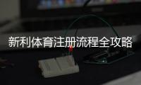 新利体育注册流程全攻略：图文步骤、手机与电脑版快速注册教程