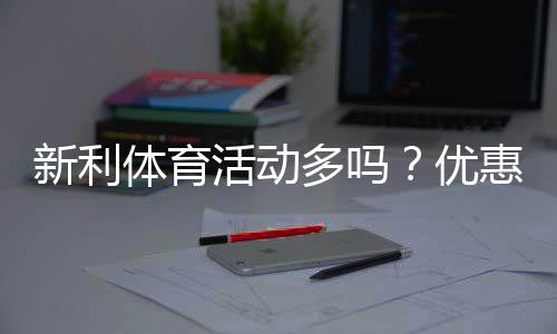 新利体育活动多吗？优惠种类、参与攻略与真实口碑全面解析
