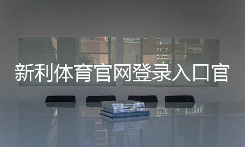 新利体育官网登录入口官网登录教程：官方链接、注册步骤与账号安全攻略