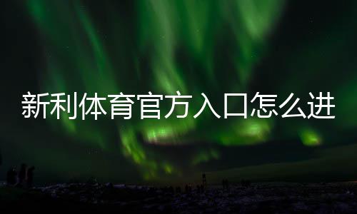 新利体育官方入口怎么进？官网直达教程、注册登录与安全攻略