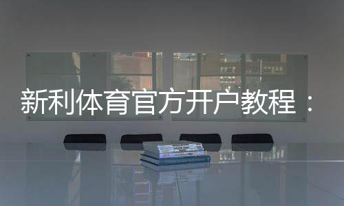新利体育官方开户教程：新手注册流程、实名认证、充值与常见问题详解