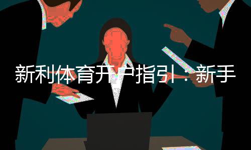新利体育开户指引：新手注册流程、实名认证与常见问题一文搞定