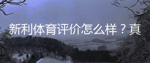 新利体育评价怎么样？真实评测：安全性、信誉与提款体验全面解析