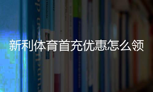 新利体育首充优惠怎么领取？新手领取流程、优惠金额与注意事项全攻略