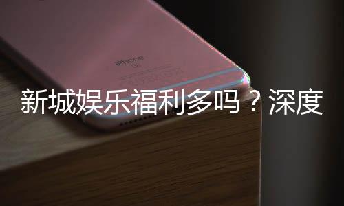 新城娱乐福利多吗？深度解析其优惠活动与玩家福利