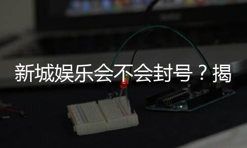 新城娱乐会不会封号？揭秘平台风控机制与防封技巧