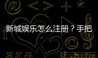 新城娱乐怎么注册？手把手教你快速完成账号开通