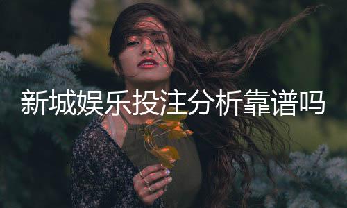 新城娱乐投注分析靠谱吗？深度测评其安全性与玩法优势