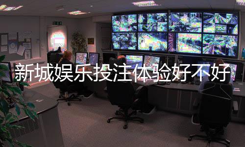 新城娱乐投注体验好不好？资深玩家亲测真实反馈与技巧分享