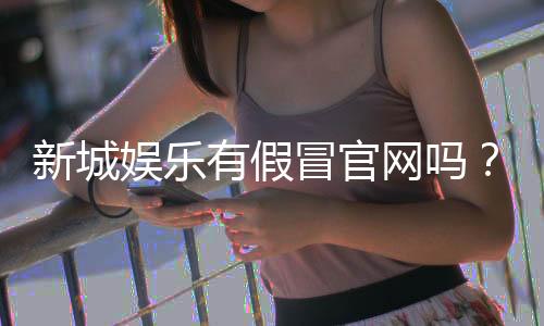 新城娱乐有假冒官网吗？揭秘真假官网辨别技巧与防骗指南