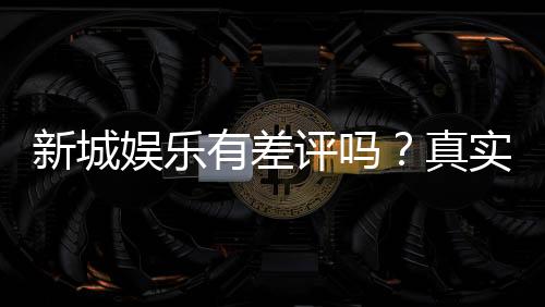 新城娱乐有差评吗？真实玩家体验与评价解析