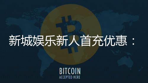 新城娱乐新人首充优惠：注册即享高额返利与独家礼包
