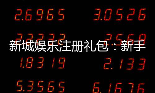 新城娱乐注册礼包:新手必领的超值豪礼与独家优惠