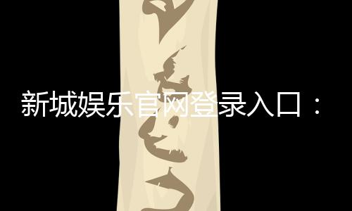 新城娱乐官网登录入口：畅享顶级棋牌电游的尊贵体验