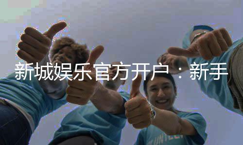 新城娱乐官方开户：新手必看的安全注册与首存优惠指南