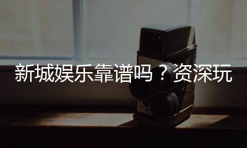 新城娱乐靠谱吗？资深玩家亲测平台安全性与体验