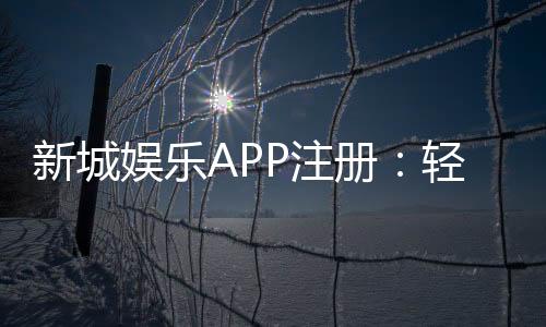 新城娱乐APP注册：轻松三步完成畅享豪华游戏盛宴