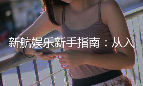 新航娱乐新手指南：从入门到精通的完整攻略