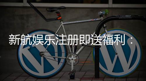 新航娱乐注册即送福利：首存礼金与高返水等你拿