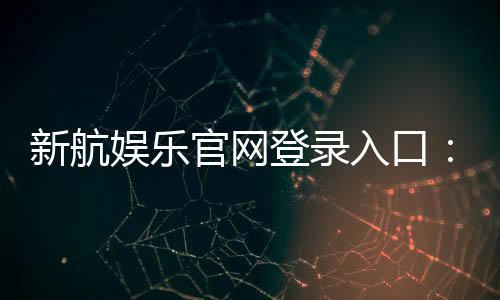 新航娱乐官网登录入口：轻松注册畅享顶级电子游艺体验