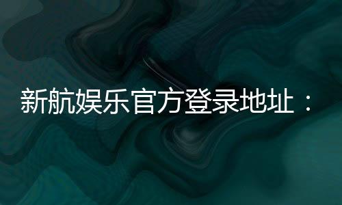 新航娱乐官方登录地址：轻松获取最新官网入口与优惠活动