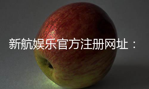 新航娱乐官方注册网址：安全便捷的一站式娱乐平台入口