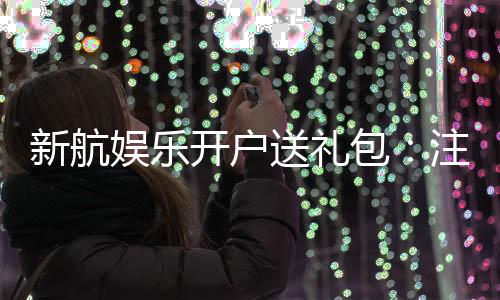 新航娱乐开户送礼包:注册即享豪华礼包首存加送彩金福利