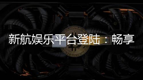 新航娱乐平台登陆：畅享顶级游戏体验与安全投注环境