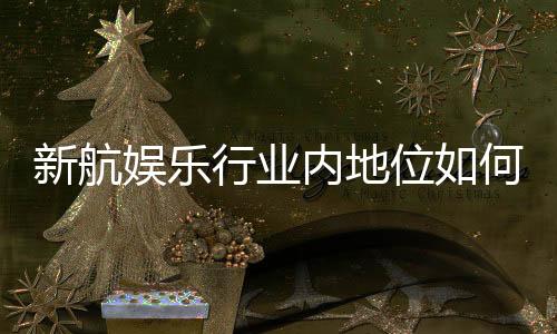 新航娱乐行业内地位如何？深度解析其市场影响力与玩家口碑