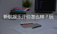 新航娱乐评价怎么样？玩家真实体验与平台优势解析