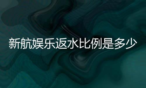 新航娱乐返水比例是多少？揭秘高返水福利与实战技巧