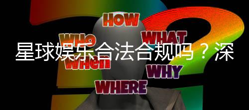 星球娱乐合法合规吗？深度解析其运营资质与安全性