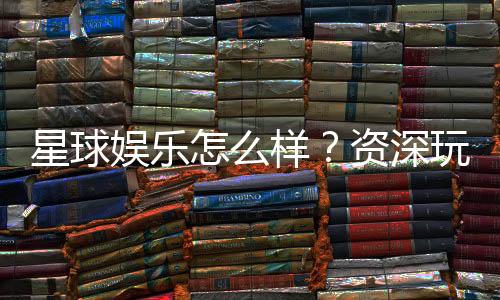 星球娱乐怎么样？资深玩家带你揭秘真实体验