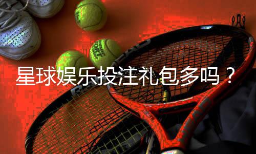 星球娱乐投注礼包多吗？带你揭秘平台真实福利力度