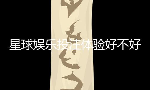星球娱乐投注体验好不好?资深玩家亲测真实感受分享