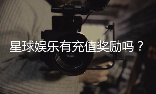 星球娱乐有充值奖励吗？揭秘最新充值优惠与返利活动