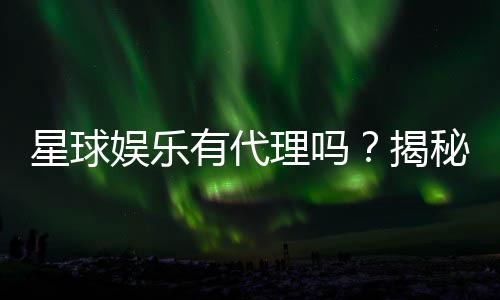 星球娱乐有代理吗？揭秘代理加盟条件与流程