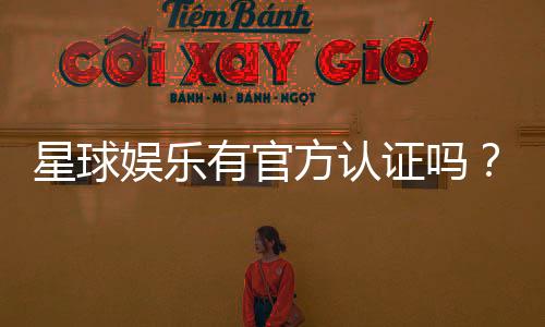 星球娱乐有官方认证吗？揭秘其正规性与安全资质