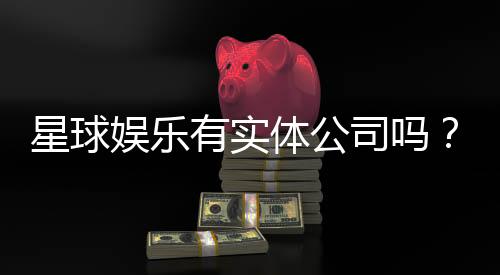 星球娱乐有实体公司吗？深入解析其线下运营与资质背景