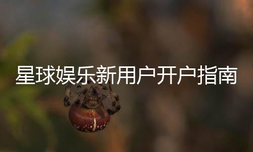 星球娱乐新用户开户指南：轻松注册享首存礼遇与新手福利