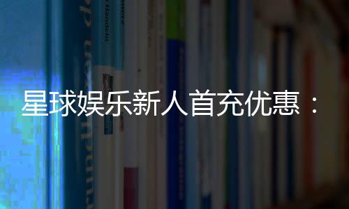 星球娱乐新人首充优惠:独家福利助你畅玩棋牌电子游艺