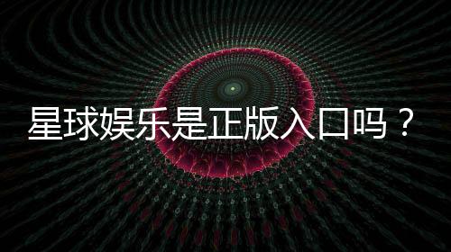 星球娱乐是正版入口吗？揭秘平台资质与游戏安全性