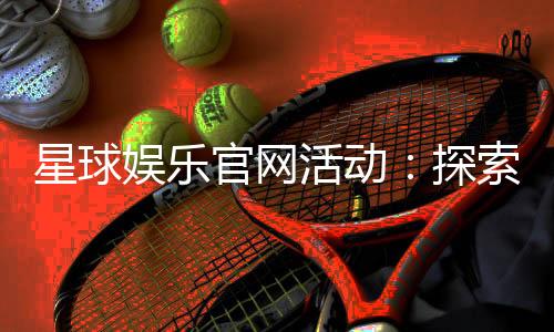 星球娱乐官网活动：探索星际豪礼与独家优惠