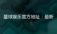 星球娱乐官方地址：最新官网入口与游戏体验全解析